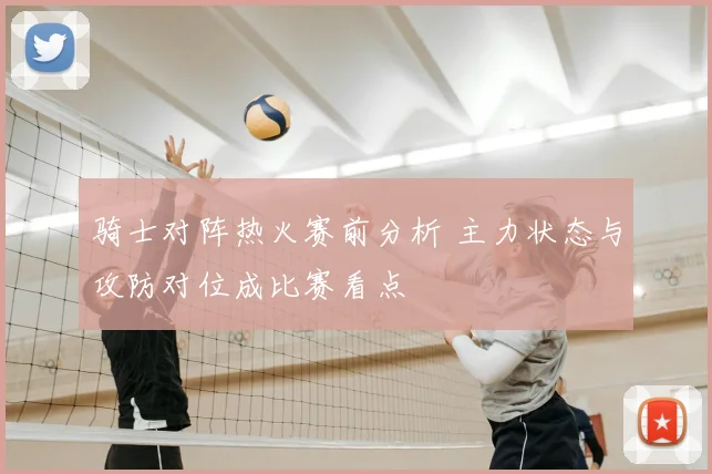 骑士对阵热火赛前分析 主力状态与攻防对位成比赛看点