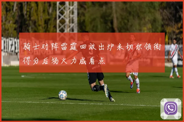 骑士对阵雷霆回放出炉米切尔领衔得分后场火力成看点