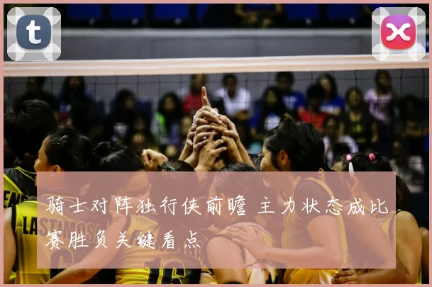 骑士对阵独行侠前瞻 主力状态成比赛胜负关键看点