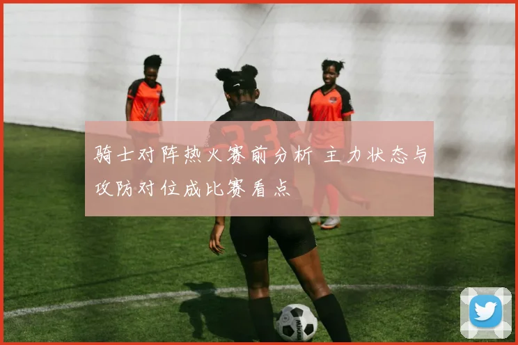 骑士对阵热火赛前分析 主力状态与攻防对位成比赛看点