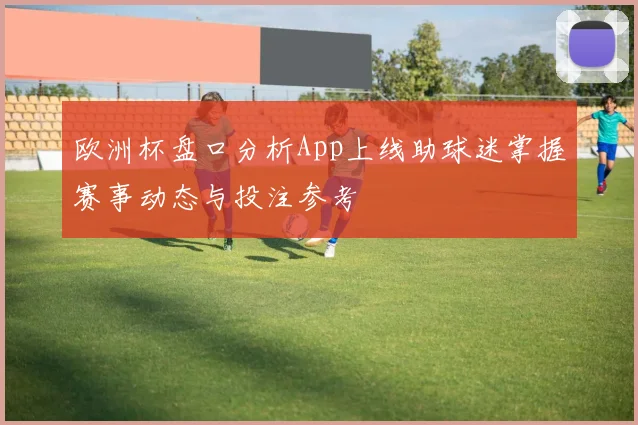 欧洲杯盘口分析App上线助球迷掌握赛事动态与投注参考