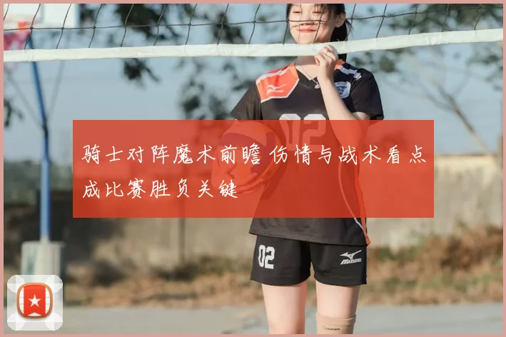 骑士对阵魔术前瞻 伤情与战术看点成比赛胜负关键