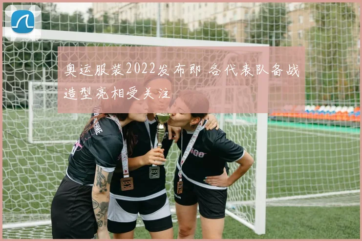 奥运服装2022发布即 各代表队备战造型亮相受关注