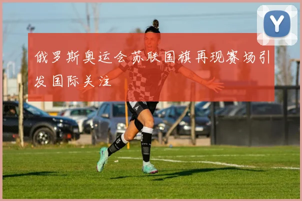 俄罗斯奥运会苏联国旗再现赛场引发国际关注