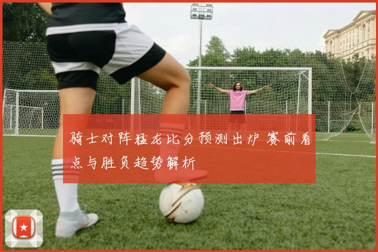 骑士对阵猛龙比分预测出炉 赛前看点与胜负趋势解析
