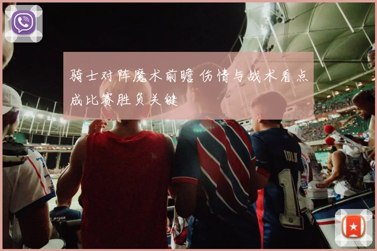 骑士对阵魔术前瞻 伤情与战术看点成比赛胜负关键