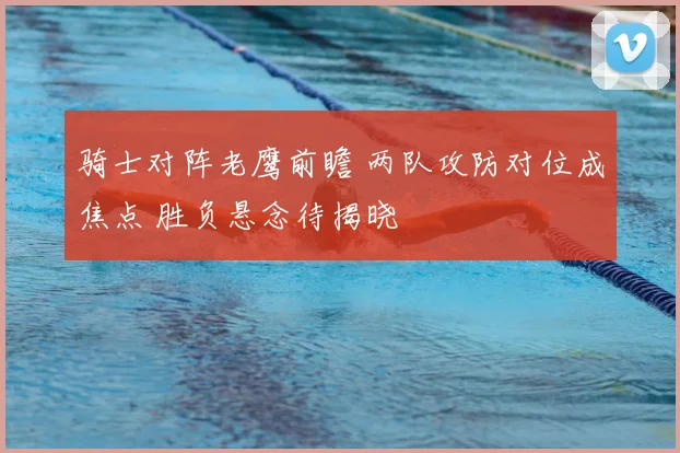 骑士对阵老鹰前瞻 两队攻防对位成焦点 胜负悬念待揭晓