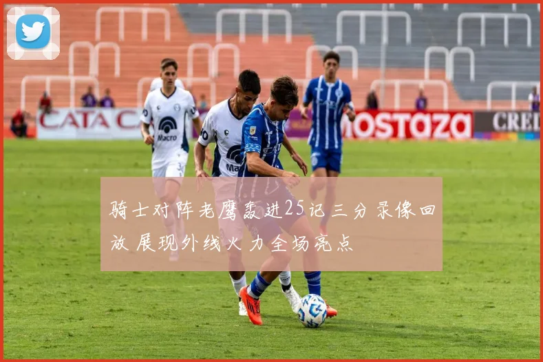 骑士对阵老鹰轰进25记三分录像回放 展现外线火力全场亮点