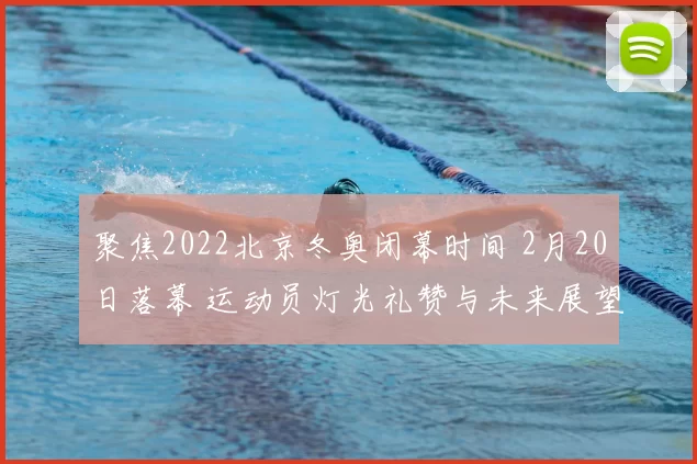 聚焦2022北京冬奥闭幕时间 2月20日落幕 运动员灯光礼赞与未来展望