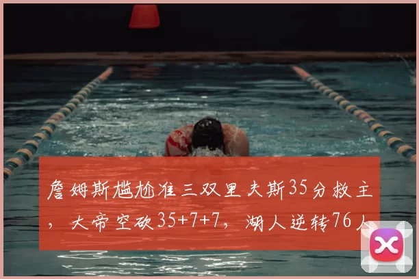 詹姆斯尴尬准三双里夫斯35分救主，大帝空砍35+7+7，湖人逆转76人