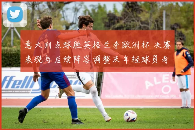 意大利点球胜英格兰夺欧洲杯 决赛表现与后续阵容调整及年轻球员考量