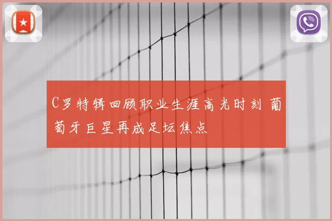 C罗特辑回顾职业生涯高光时刻 葡萄牙巨星再成足坛焦点