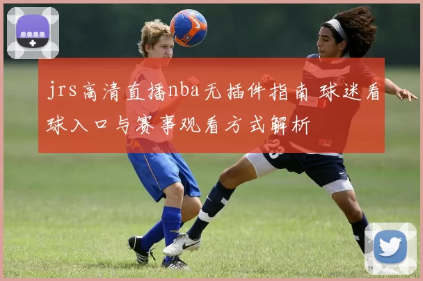 jrs高清直播nba无插件指南 球迷看球入口与赛事观看方式解析