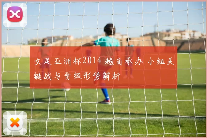 女足亚洲杯2014 越南承办 小组关键战与晋级形势解析