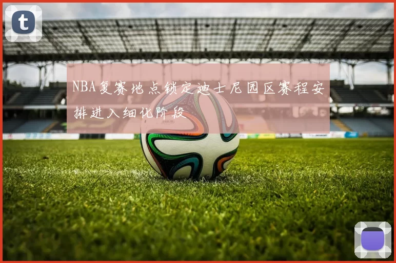 NBA复赛地点锁定迪士尼园区赛程安排进入细化阶段