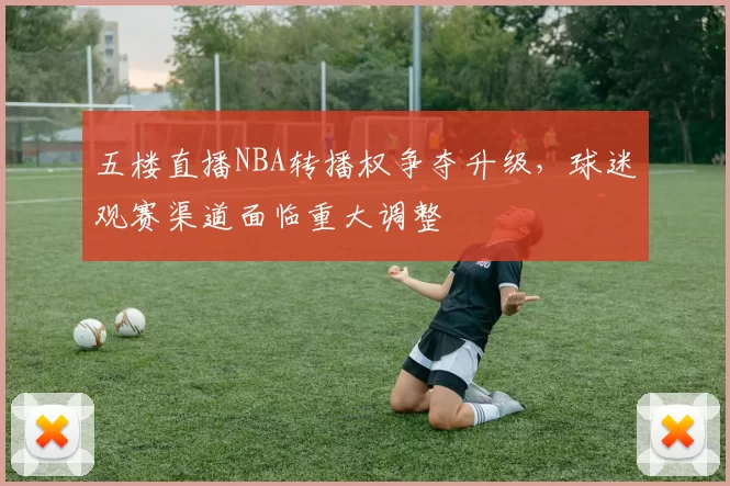 五楼直播NBA转播权争夺升级，球迷观赛渠道面临重大调整