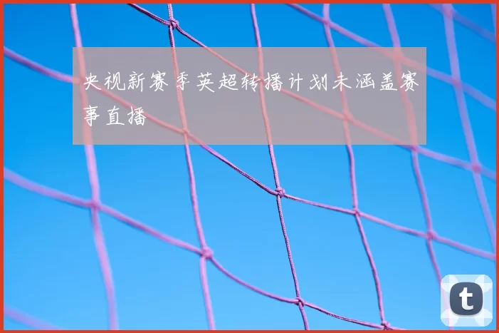 央视新赛季英超转播计划未涵盖赛事直播