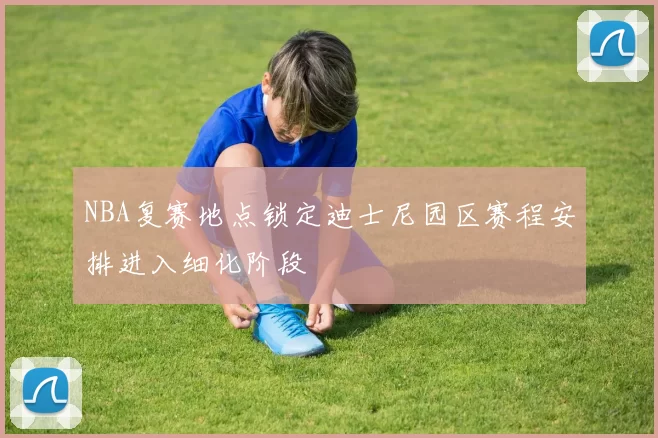 NBA复赛地点锁定迪士尼园区赛程安排进入细化阶段