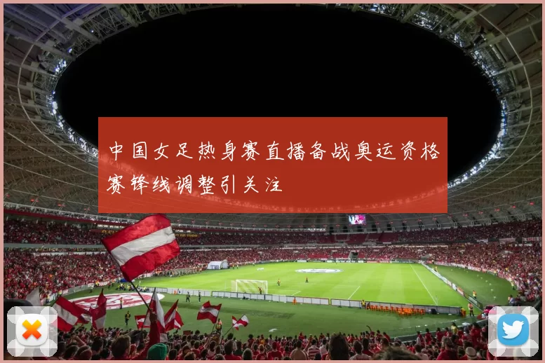 中国女足热身赛直播备战奥运资格赛锋线调整引关注