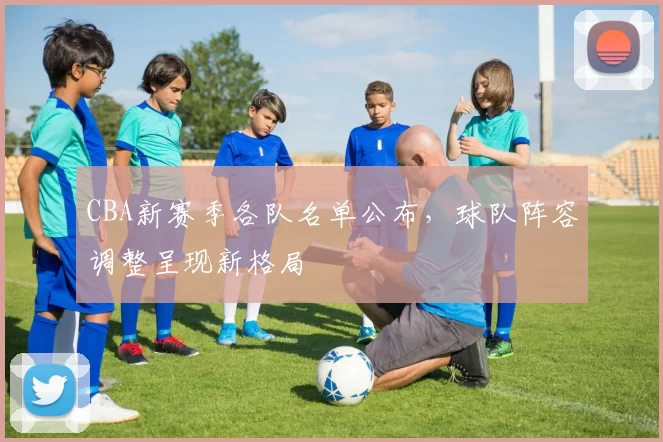 CBA新赛季各队名单公布，球队阵容调整呈现新格局