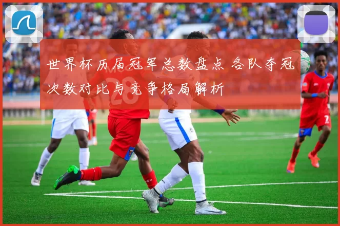 世界杯历届冠军总数盘点 各队夺冠次数对比与竞争格局解析