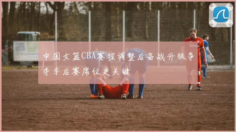 中国女篮CBA赛程调整后备战升级争夺季后赛席位更关键