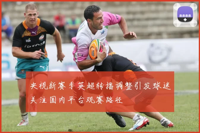 央视新赛季英超转播调整引发球迷关注国内平台观赛路径