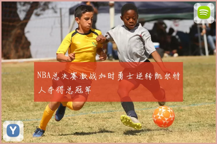 NBA总决赛激战加时勇士逆转凯尔特人夺得总冠军