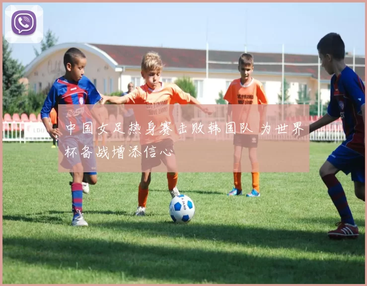 中国女足热身赛击败韩国队 为世界杯备战增添信心