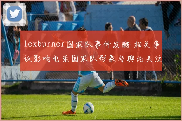 lexburner国家队事件发酵 相关争议影响电竞国家队形象与舆论关注