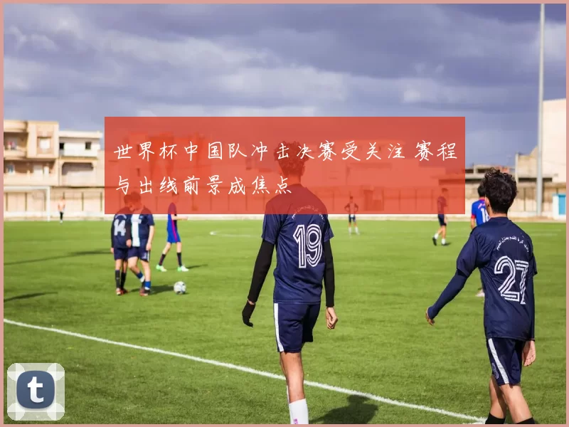 世界杯中国队冲击决赛受关注 赛程与出线前景成焦点