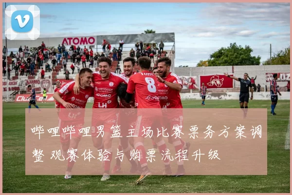 哔哩哔哩男篮主场比赛票务方案调整 观赛体验与购票流程升级