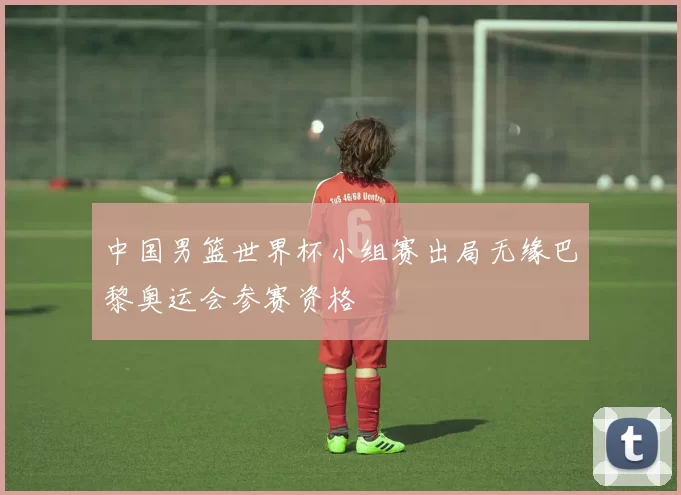 中国男篮世界杯小组赛出局无缘巴黎奥运会参赛资格