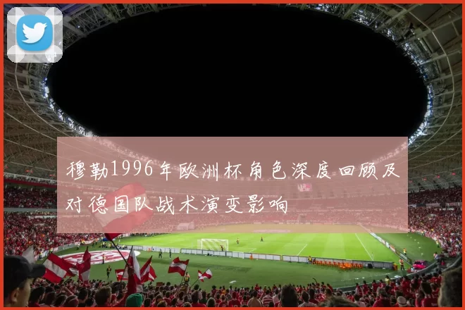 穆勒1996年欧洲杯角色深度回顾及对德国队战术演变影响