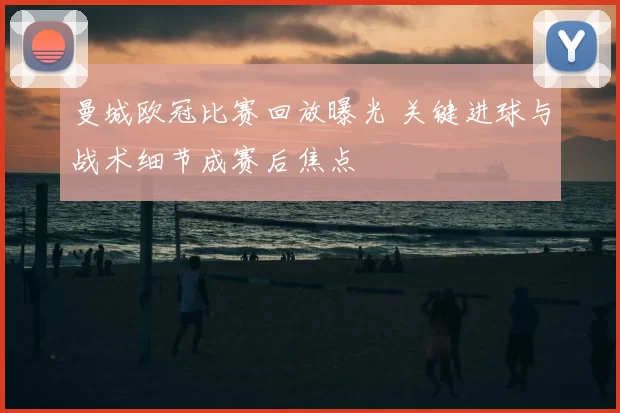 曼城欧冠比赛回放曝光 关键进球与战术细节成赛后焦点