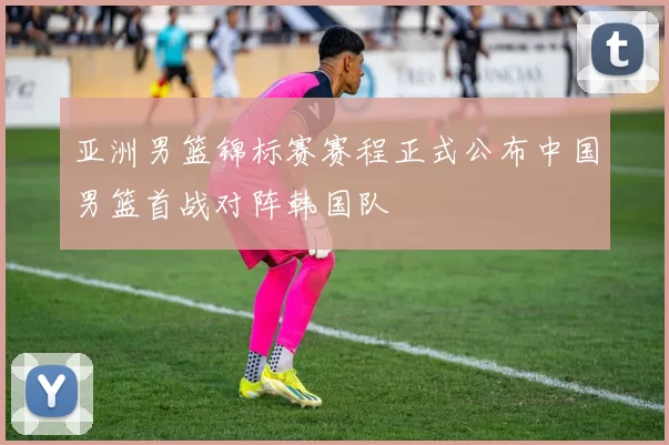 亚洲男篮锦标赛赛程正式公布中国男篮首战对阵韩国队