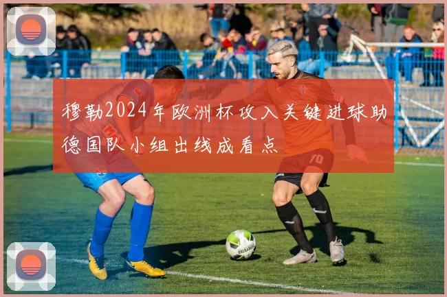 穆勒2024年欧洲杯攻入关键进球助德国队小组出线成看点