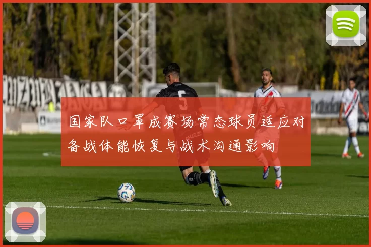 国家队口罩成赛场常态球员适应对备战体能恢复与战术沟通影响