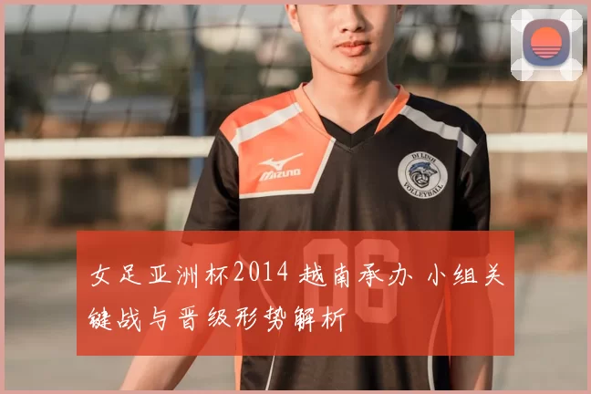 女足亚洲杯2014 越南承办 小组关键战与晋级形势解析