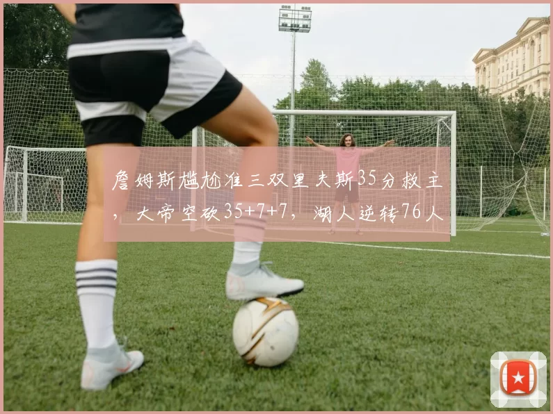 詹姆斯尴尬准三双里夫斯35分救主，大帝空砍35+7+7，湖人逆转76人