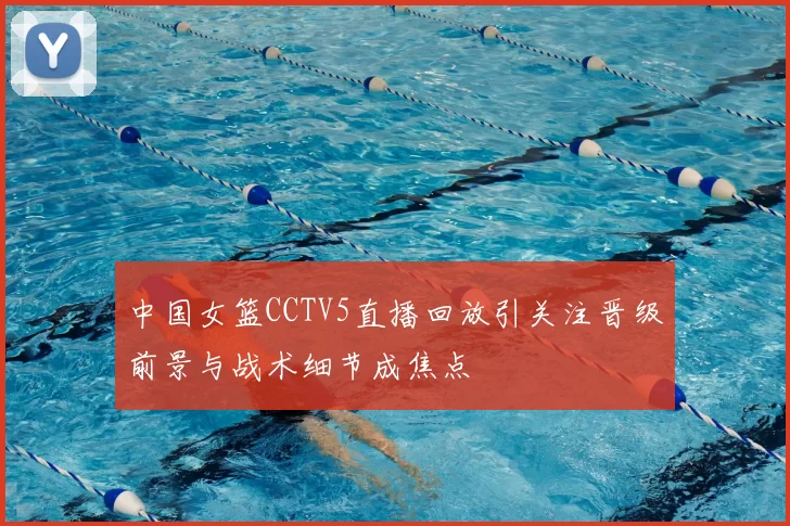 中国女篮CCTV5直播回放引关注晋级前景与战术细节成焦点