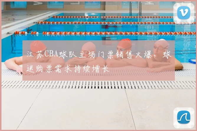 江苏CBA球队主场门票销售火爆，球迷购票需求持续增长