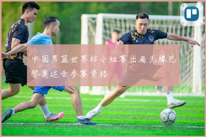 中国男篮世界杯小组赛出局无缘巴黎奥运会参赛资格