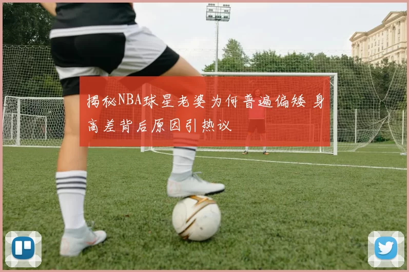 揭秘NBA球星老婆为何普遍偏矮 身高差背后原因引热议