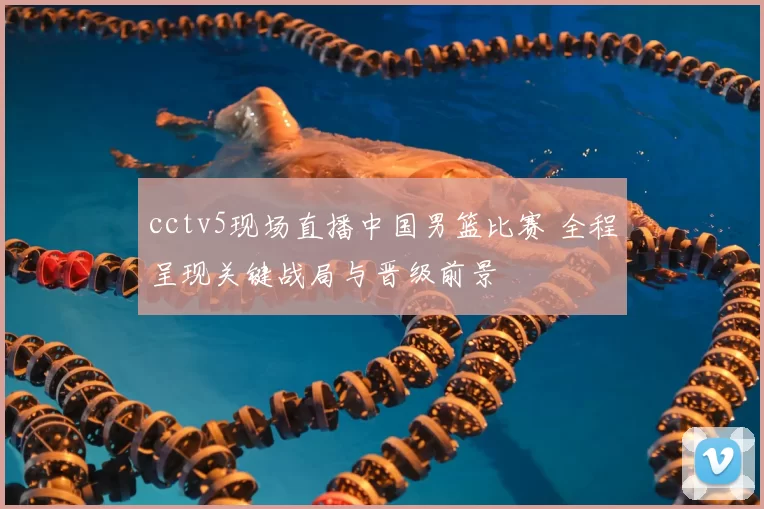 cctv5现场直播中国男篮比赛 全程呈现关键战局与晋级前景