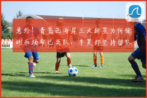 意外！青岛西海岸三大新星为何徐彬和杨希已离队，李昊却坚持留队