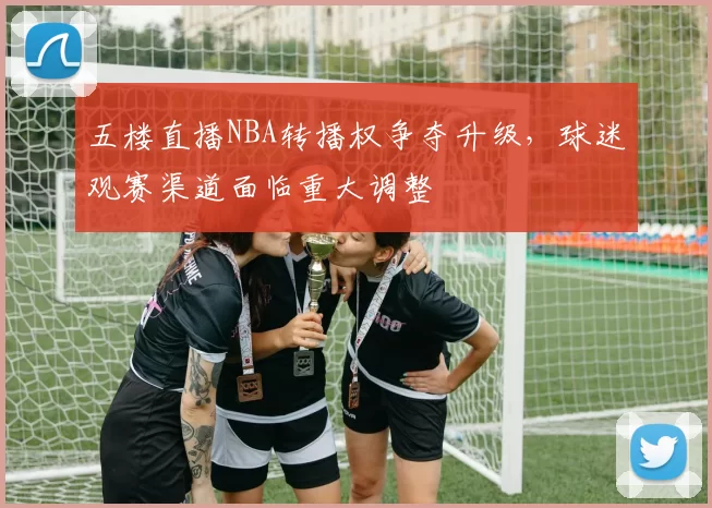 五楼直播NBA转播权争夺升级，球迷观赛渠道面临重大调整