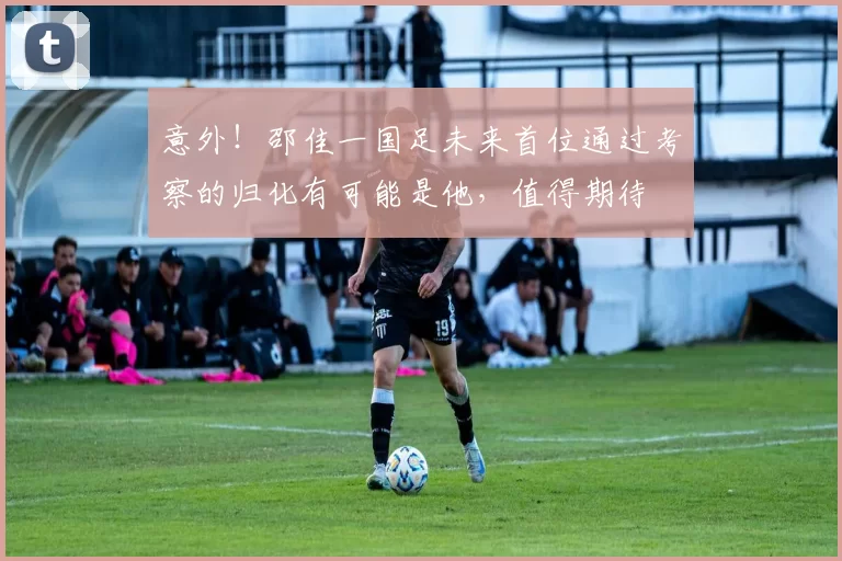 意外！邵佳一国足未来首位通过考察的归化有可能是他，值得期待