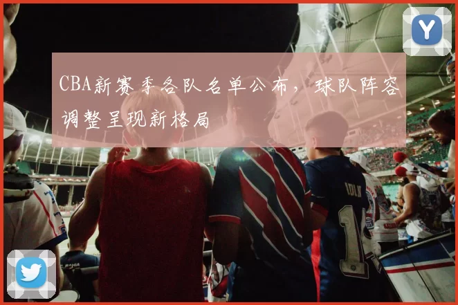 CBA新赛季各队名单公布，球队阵容调整呈现新格局