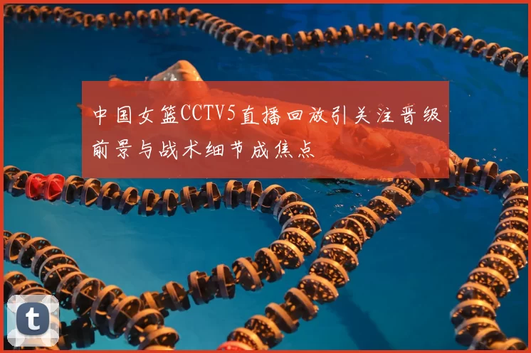 中国女篮CCTV5直播回放引关注晋级前景与战术细节成焦点